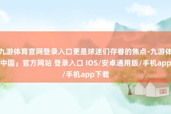 九游体育官网登录入口更是球迷们存眷的焦点-九游体育「中国」官方网站 登录入口 IOS/安卓通用版/手机app下载