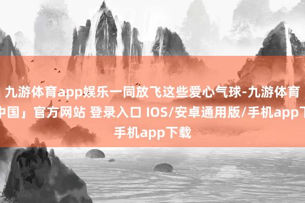 九游体育app娱乐一同放飞这些爱心气球-九游体育「中国」官方网站 登录入口 IOS/安卓通用版/手机app下载