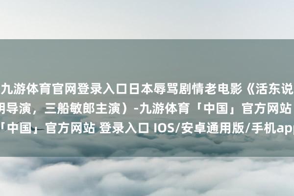 九游体育官网登录入口日本辱骂剧情老电影《活东说念主的纪录》（黑泽明导演，三船敏郎主演）-九游体育「中国」官方网站 登录入口 IOS/安卓通用版/手机app下载