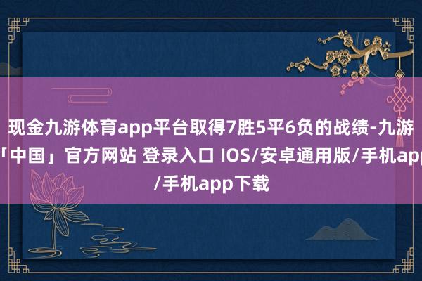 现金九游体育app平台取得7胜5平6负的战绩-九游体育「中国」官方网站 登录入口 IOS/安卓通用版/手机app下载