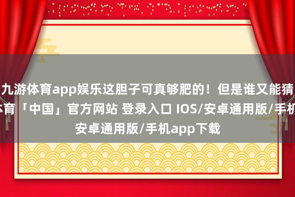 九游体育app娱乐这胆子可真够肥的！但是谁又能猜测-九游体育「中国」官方网站 登录入口 IOS/安卓通用版/手机app下载