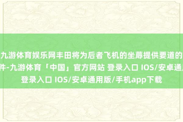 九游体育娱乐网丰田将为后者飞机的坐蓐提供要道的能源系统和脱手部件-九游体育「中国」官方网站 登录入口 IOS/安卓通用版/手机app下载