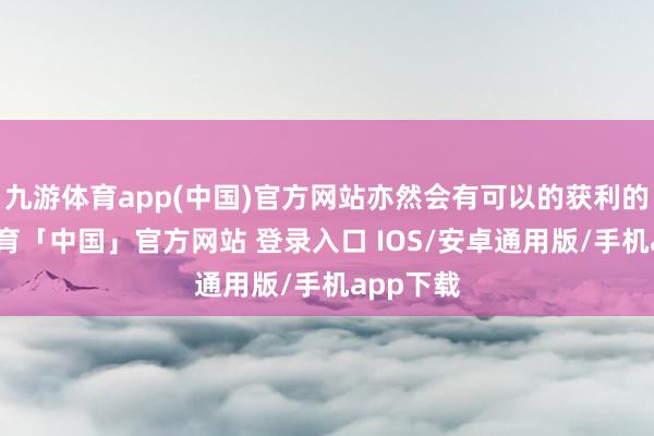 九游体育app(中国)官方网站亦然会有可以的获利的-九游体育「中国」官方网站 登录入口 IOS/安卓通用版/手机app下载