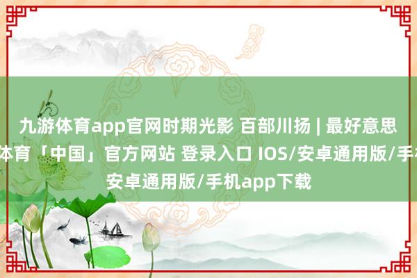 九游体育app官网时期光影 百部川扬 | 最好意思的花-九游体育「中国」官方网站 登录入口 IOS/安卓通用版/手机app下载