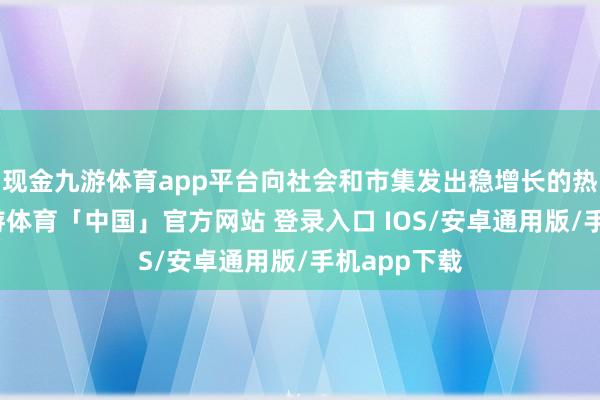 现金九游体育app平台向社会和市集发出稳增长的热烈信号-九游体育「中国」官方网站 登录入口 IOS/安卓通用版/手机app下载