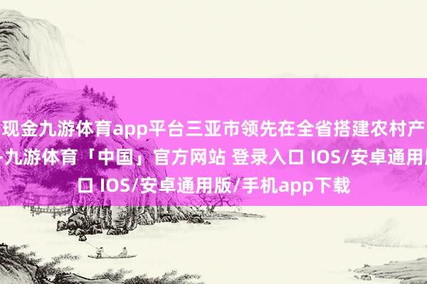 现金九游体育app平台三亚市领先在全省搭建农村产权交游干事平台-九游体育「中国」官方网站 登录入口 IOS/安卓通用版/手机app下载