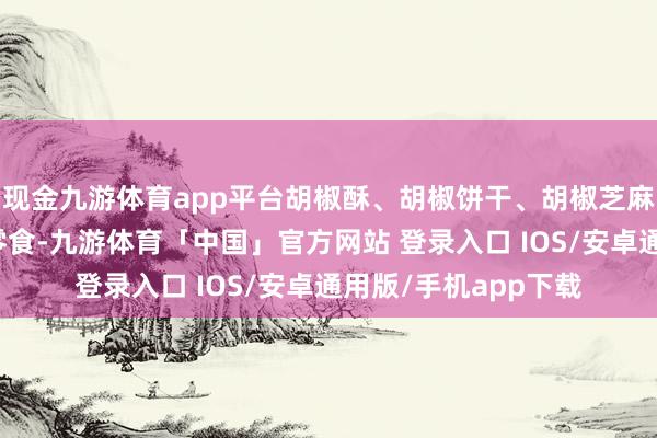 现金九游体育app平台胡椒酥、胡椒饼干、胡椒芝麻糖等一系列新奇的零食-九游体育「中国」官方网站 登录入口 IOS/安卓通用版/手机app下载