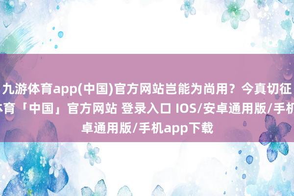 九游体育app(中国)官方网站岂能为尚用？今真切征之-九游体育「中国」官方网站 登录入口 IOS/安卓通用版/手机app下载