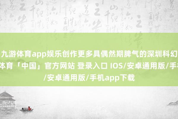 九游体育app娱乐创作更多具偶然期脾气的深圳科幻故事-九游体育「中国」官方网站 登录入口 IOS/安卓通用版/手机app下载