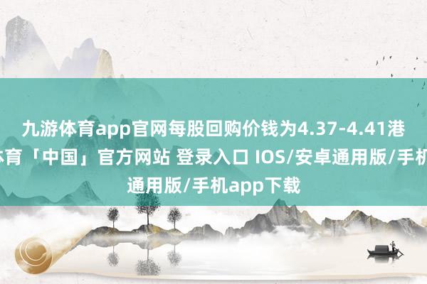 九游体育app官网每股回购价钱为4.37-4.41港元-九游体育「中国」官方网站 登录入口 IOS/安卓通用版/手机app下载