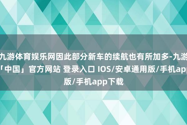 九游体育娱乐网因此部分新车的续航也有所加多-九游体育「中国」官方网站 登录入口 IOS/安卓通用版/手机app下载